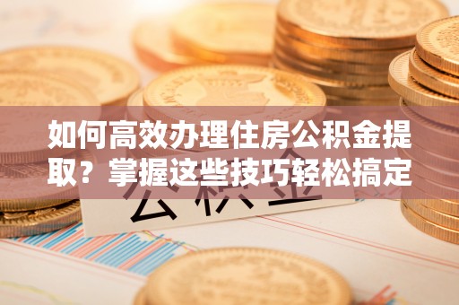 魏都如何高效办理住房公积金提取？掌握这些技巧轻松搞定