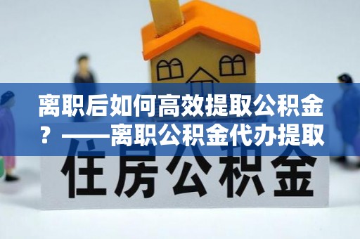 魏都离职后如何高效提取公积金？——离职公积金代办提取全流程解析