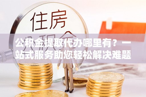 魏都公积金提取代办哪里有？一站式服务助您轻松解决难题