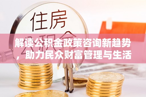 魏都解读公积金政策咨询新趋势，助力民众财富管理与生活规划