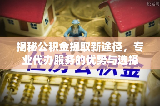 魏都揭秘公积金提取新途径，专业代办服务的优势与选择
