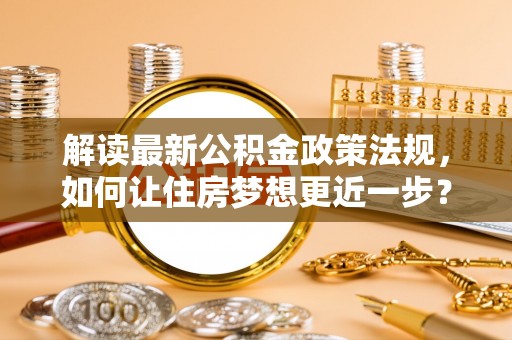 魏都解读最新公积金政策法规，如何让住房梦想更近一步？