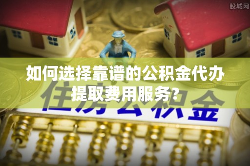 魏都如何选择靠谱的公积金代办提取费用服务？