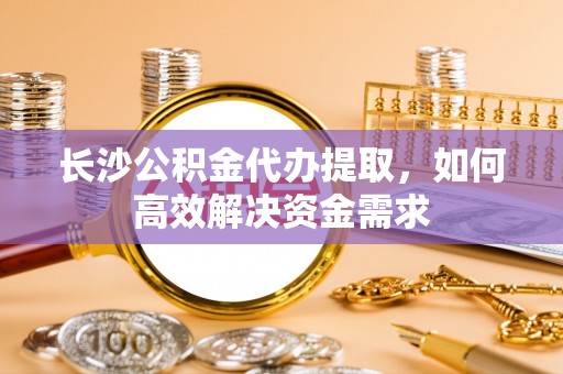 魏都长沙公积金代办提取，如何高效解决资金需求