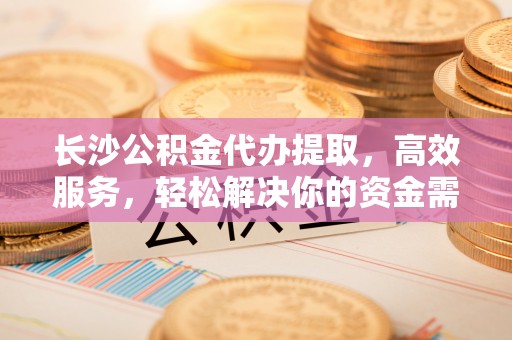 魏都长沙公积金代办提取，高效服务，轻松解决你的资金需求