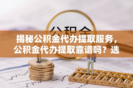 魏都揭秘公积金代办提取服务，公积金代办提取靠谱吗？选择前你需要知道这些！