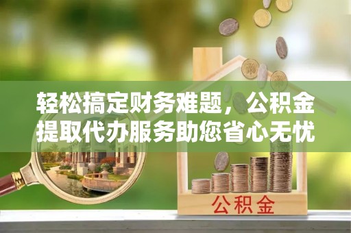 魏都轻松搞定财务难题，公积金提取代办服务助您省心无忧