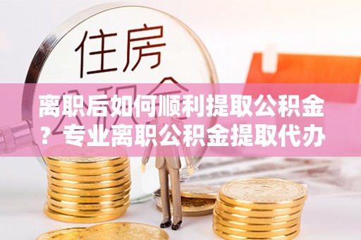 魏都离职后如何顺利提取公积金？专业离职公积金提取代办服务指南