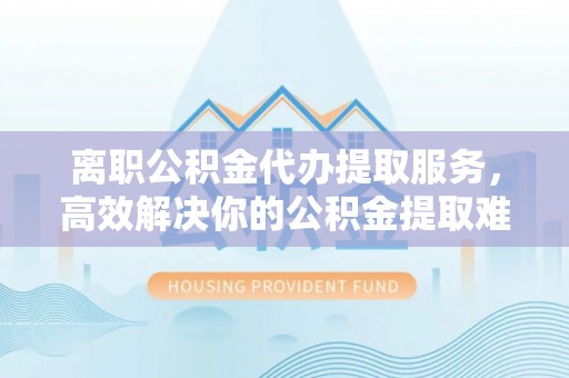 魏都离职公积金代办提取服务，高效解决你的公积金提取难题