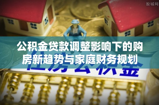 魏都公积金贷款调整影响下的购房新趋势与家庭财务规划