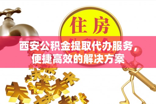 魏都西安公积金提取代办服务，便捷高效的解决方案