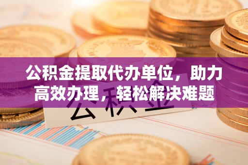 魏都公积金提取代办单位，助力高效办理，轻松解决难题
