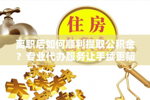 魏都离职后如何顺利提取公积金？专业代办服务让手续更简单