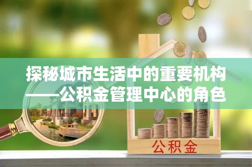 魏都探秘城市生活中的重要机构——公积金管理中心的角色与意义