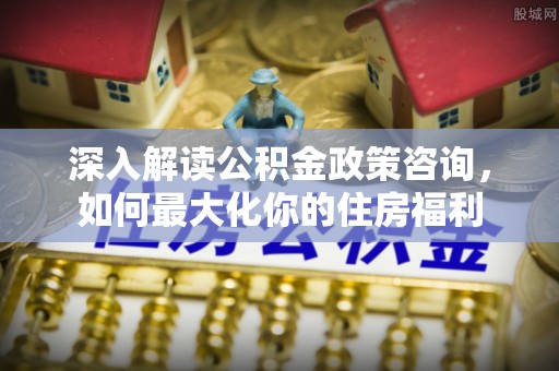 魏都深入解读公积金政策咨询，如何最大化你的住房福利