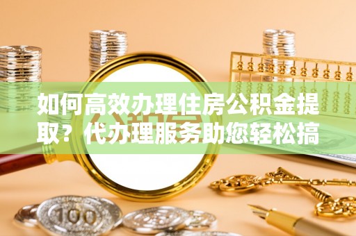 魏都如何高效办理住房公积金提取？代办理服务助您轻松搞定