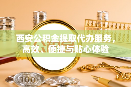 魏都西安公积金提取代办服务，高效、便捷与贴心体验