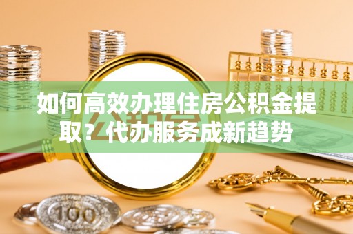 魏都如何高效办理住房公积金提取？代办服务成新趋势