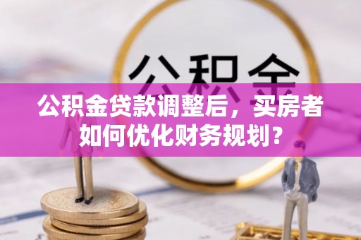 魏都公积金贷款调整后，买房者如何优化财务规划？