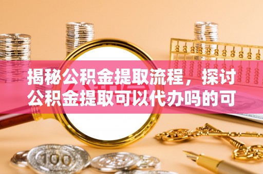 魏都揭秘公积金提取流程，探讨公积金提取可以代办吗的可行性与注意事项