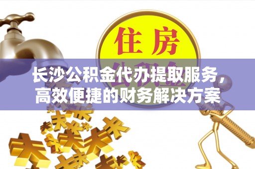 魏都长沙公积金代办提取服务，高效便捷的财务解决方案