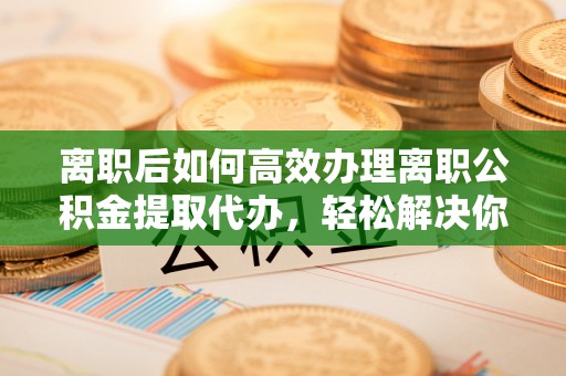 魏都离职后如何高效办理离职公积金提取代办，轻松解决你的后顾之忧