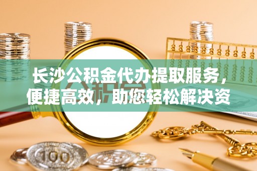 魏都长沙公积金代办提取服务，便捷高效，助您轻松解决资金需求