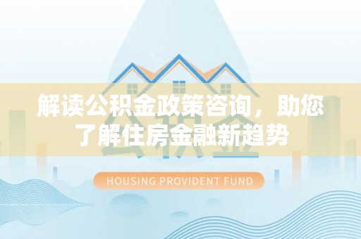 魏都解读公积金政策咨询，助您了解住房金融新趋势