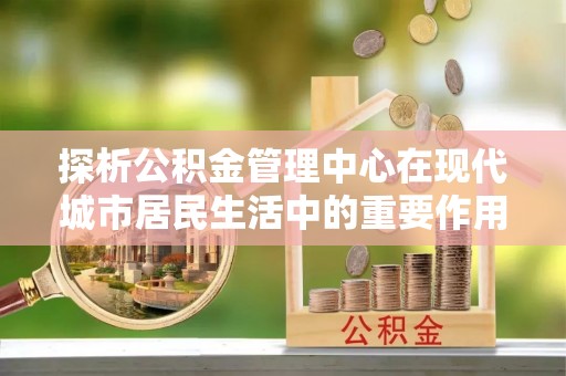 魏都探析公积金管理中心在现代城市居民生活中的重要作用