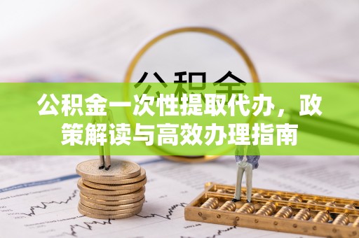 魏都公积金一次性提取代办，政策解读与高效办理指南
