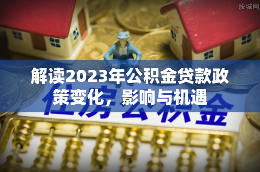 魏都解读2023年公积金贷款政策变化，影响与机遇