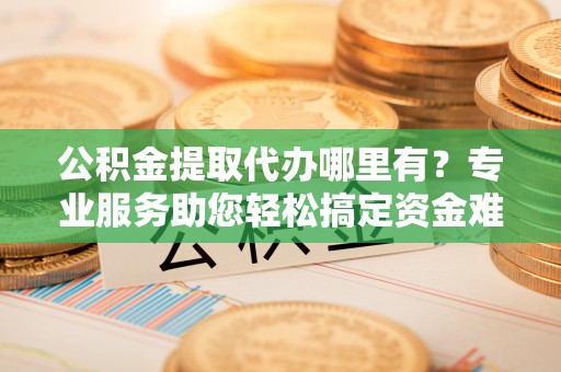 魏都公积金提取代办哪里有？专业服务助您轻松搞定资金难题