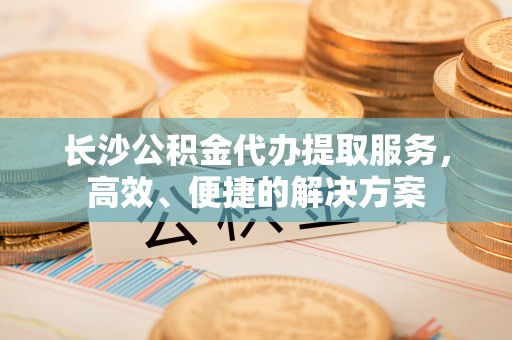 魏都长沙公积金代办提取服务，高效、便捷的解决方案