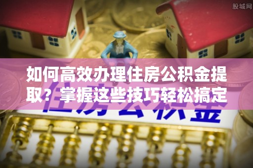 魏都如何高效办理住房公积金提取？掌握这些技巧轻松搞定