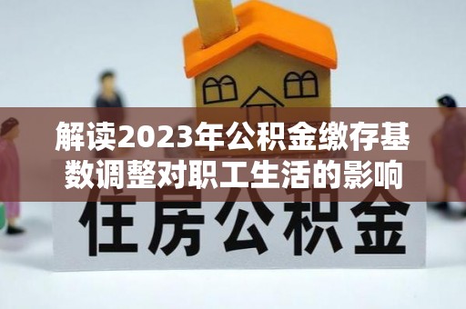 魏都解读2023年公积金缴存基数调整对职工生活的影响