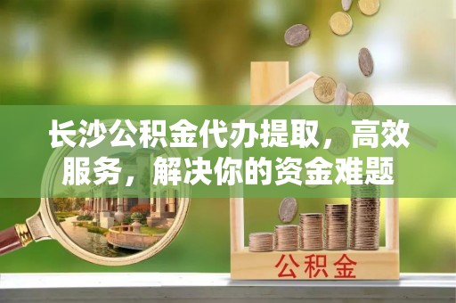 魏都长沙公积金代办提取，高效服务，解决你的资金难题