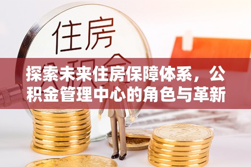 魏都探索未来住房保障体系，公积金管理中心的角色与革新