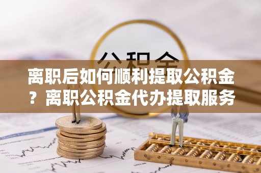 魏都离职后如何顺利提取公积金？离职公积金代办提取服务来帮忙