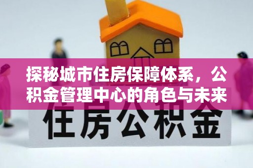 魏都探秘城市住房保障体系，公积金管理中心的角色与未来